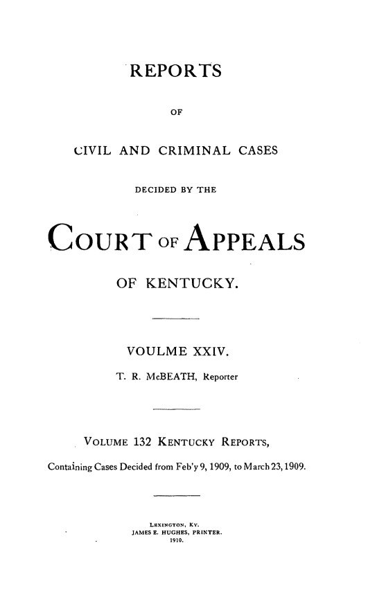 handle is hein.statereports/rccckent0132 and id is 1 raw text is: REPORTS
OF

CIVIL AND

CRIMINAL CASES

DECIDED BY THE
COURT OF APPEALS
OF KENTUCKY.
VOULME XXIV.
T. R. McBEATH, Reporter
VOLUME 132 KENTUCKY REPORTS,
Containing Cases Decided from Feb'y9, 1909, to March23,1909.
LEXINGTON, KY.
JAMES E. HUGHES, PRINTER.
1910.


