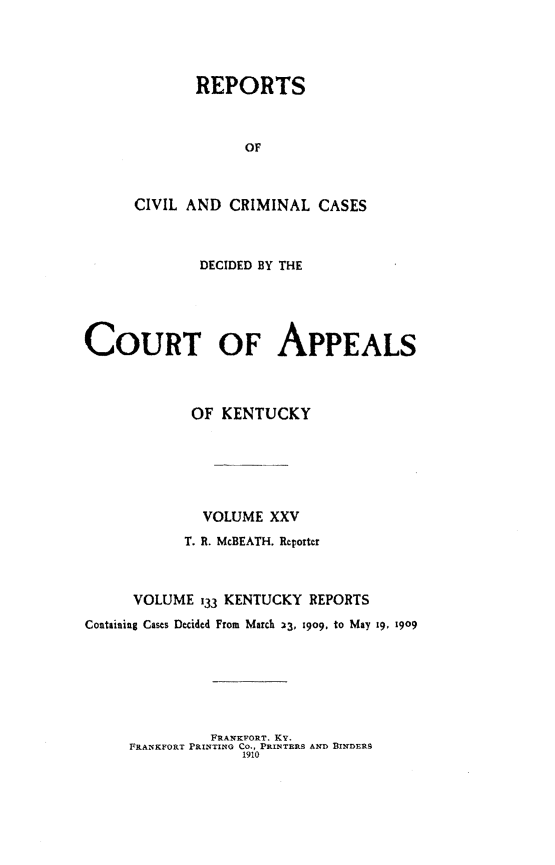 handle is hein.statereports/rccckent0133 and id is 1 raw text is: REPORTS
OF
CIVIL AND CRIMINAL CASES

DECIDED BY THE
COURT OF APPEALS
OF KENTUCKY
VOLUME XXV
T. R. McBEATH. Reporter
VOLUME 133 KENTUCKY REPORTS
Containing Cases Decided From March 33, 1909. to May 19, 1909

FRANKPORT. KY.
FRANKFORT PRINTING CO., PRINTERS AND BINDERS
1910


