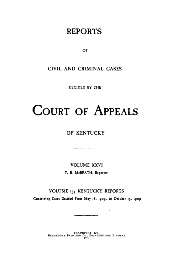 handle is hein.statereports/rccckent0134 and id is 1 raw text is: REPORTS
OF
CIVIL AND CRIMINAL CASES
DECIDED BY THE
COURT OF APPEALS
OF KENTUCKY
VOLUME XXVI
T. R. McBEATH. Reporter
VOLUME 134 KENTUCKY REPORTS
Containing Cases Decided From May I8, 1909, to October 15. 1909

FRANKFORT. KY.
FRANKFORT PRINTING CO., PRINTERS AND BINDERS
1910


