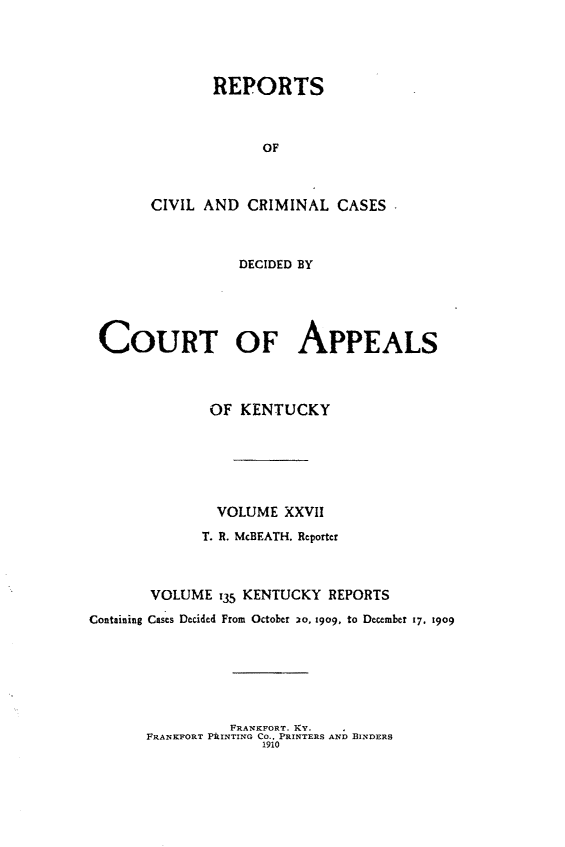handle is hein.statereports/rccckent0135 and id is 1 raw text is: REPORTS
OF
CIVIL AND CRIMINAL CASES

DECIDED BY
COURT OF APPEALS
OF KENTUCKY
VOLUME XXVII
T. R. McBEATH. Reporter
VOLUME t35 KENTUCKY REPORTS
Containing Cases Decided From October 20, 909, to December 17. 1909

FRANKFORT. KY.
FRANKFORT PILNTING Co., PRINTERS AND BINDERS
1910


