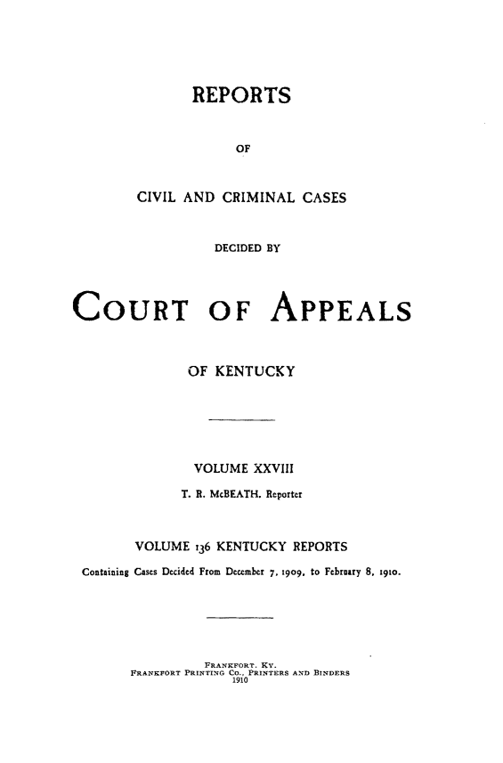handle is hein.statereports/rccckent0136 and id is 1 raw text is: REPORTS
OF
CIVIL AND CRIMINAL CASES
DECIDED BY
COURT OF APPEALS
OF KENTUCKY
VOLUME XXVIII
T. R. McBEATH. Reporter
VOLUME 136 KENTUCKY REPORTS
Containing Cases Decided From December 7. 1909, to February 8. 19to.

FRANKFORT. KY.
FRANKFORT PRINTING Co., PRINTERS AND BINDERS
1910


