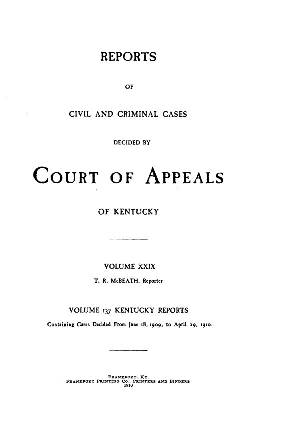 handle is hein.statereports/rccckent0137 and id is 1 raw text is: REPORTS
OF
CIVIL AND CRIMINAL CASES
DECIDED BY
COURT OF APPEALS
OF KENTUCKY
VOLUME XXIX
T. R. McBEATH. Reporter
VOLUME 137 KENTUCKY REPORTS
Containing Cases Decided From June t8. 29o, to April 29, 19o.

FRANKEFORT. KY.
FRANKFORT PRINTING CO., PRINTERS AND BINDERS
1910


