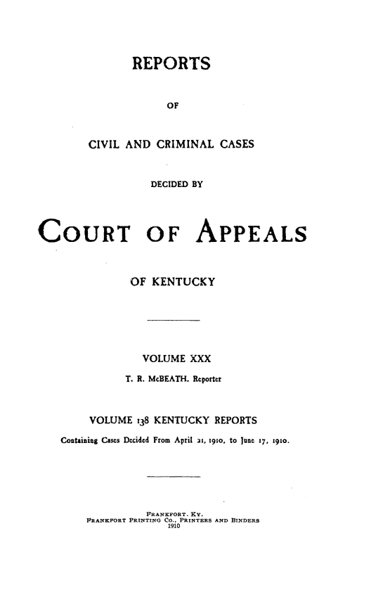 handle is hein.statereports/rccckent0138 and id is 1 raw text is: REPORTS
OF
CIVIL AND CRIMINAL CASES
DECIDED BY
COURT OF APPEALS
OF KENTUCKY
VOLUME XXX
T. R. McBEATH. Reporter
VOLUME 138 KENTUCKY REPORTS
Containing Cases Decided From April 21, 19to, to June 17, 1910.

FRANKFORT. Ky.
PRANKPORT PRINTING CO., PRINTERS AND BINDERS
1910


