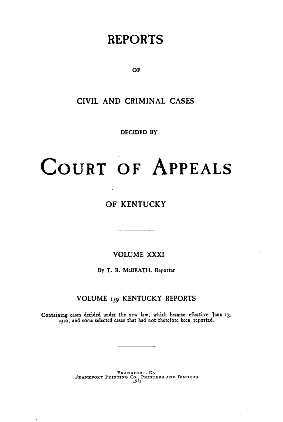 handle is hein.statereports/rccckent0139 and id is 1 raw text is: REPORTS
OF
CIVIL AND CRIMINAL CASES
DECIDED BY
COURT OF APPEALS
OF KENTUCKY
VOLUME XXXI
By T. R. McBEATH, Reporter
VOLUME 139 KENTUCKY REPORTS
Containing cases decided under the new  law, which became efective June 13,
x91o, and some selected cases that had not therefore been reported.

FRANKFORT. KY.
FRANKFORT PRINTING CO., PRINTERS AND BINDERS
1911


