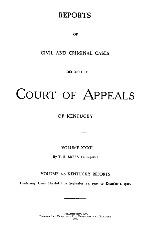 handle is hein.statereports/rccckent0140 and id is 1 raw text is: REPORTS
OF
CIVIL AND CRIMINAL CASES

DECIDED BY
COURT OF APPEALS
OF KENTUCKY
VOLUME XXXII
By T. R. McBEATH, Reporter
VOLUME 140 KENTUCKY REPORTS
Containing Cases Decided from September 23, 1910 to December 1. 19to.

FRANKFORT. KY.
FRANKFORT PRINTING CO., PRINTERS AND BINDERS
1910


