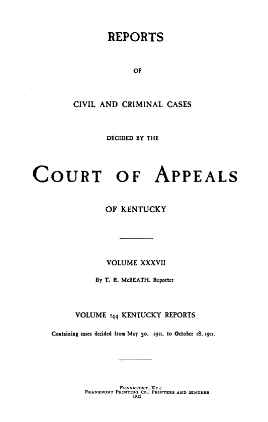 handle is hein.statereports/rccckent0144 and id is 1 raw text is: REPORTS
OF
CIVIL AND CRIMINAL CASES

DECIDED BY THE
COURT OF APPEALS
OF KENTUCKY
VOLUME XXXVII
By T. R. McBEATH. Reporter
VOLUME 144 KENTUCKY REPORTS
Containing cases decided from May 30. 1911, to October 18, 191.
FRANKFORT, KY.;
FRANKFORT PRINTING CO., PRINTERS AND BINDERS
1912


