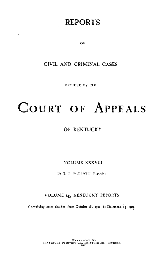 handle is hein.statereports/rccckent0145 and id is 1 raw text is: REPORTS
OF
CIVIL AND CRIMINAL CASES

DECIDED BY THE
COURT OF APPEALS
OF KENTUCKY
VOLUME XXXVIll
By T. R. McBEATH. Reporter
VOLUME 145 KENTUCKY REPORTS
Containing cases decided from October 18, 1911, to December, 15. 1911.

FRANKFORT, KY.;
FRANKFORT PRINTING Co., PRINTERS AND BI-NIERS
1912


