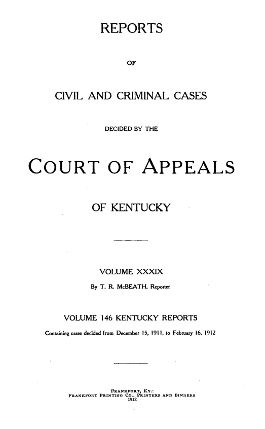 handle is hein.statereports/rccckent0146 and id is 1 raw text is: REPORTS
OF
CIVIL AND CRIMINAL CASES

DECIDED BY THE
COURT OF APPEALS
OF KENTUCKY
VOLUME XXXIX
By T. R. McBEATH, Reporter
VOLUME 146 KENTUCKY REPORTS
Containing cases decided from December 15, 1911, to February 16, 1912

FRANKFORT, Kv:
FRANKFORT PRINTING CO., PRINTERS AND BINDERS
1912


