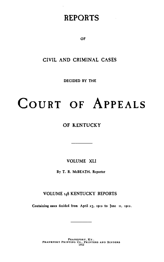 handle is hein.statereports/rccckent0148 and id is 1 raw text is: REPORTS
OF
CIVIL AND CRIMINAL CASES

DECIDED BY THE
COURT OF APPEALS
OF KENTUCKY
VOLUME XLI
By T. R. McBEATH. Reporter
VOLUME :48 KENTUCKY REPORTS
Containing cases decided from April 33, 1912 to June ii, i912.

FRANKFORT, KY..
PRANKFORT PRINTING Co.. PRINTERS AND BINDERS
1912


