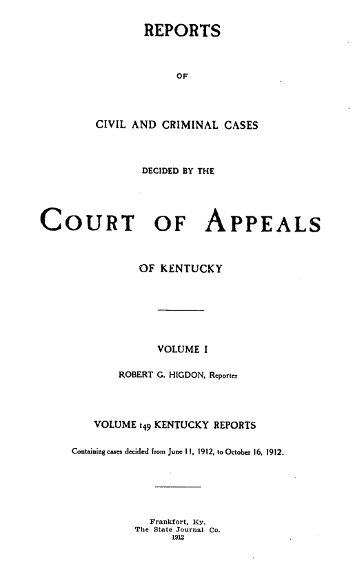 handle is hein.statereports/rccckent0149 and id is 1 raw text is: REPORTS
OF
CIVIL AND CRIMINAL CASES

DECIDED BY THE
COURT OF APPEALS
OF KENTUCKY
VOLUME I
ROBERT G. HIGDON, Reporter
VOLUME 149 KENTUCKY REPORTS
Containing cases decided from June 11, 1912, to October 16, 1912.
Frankfort, Ky.
The State Journal Co.
1912


