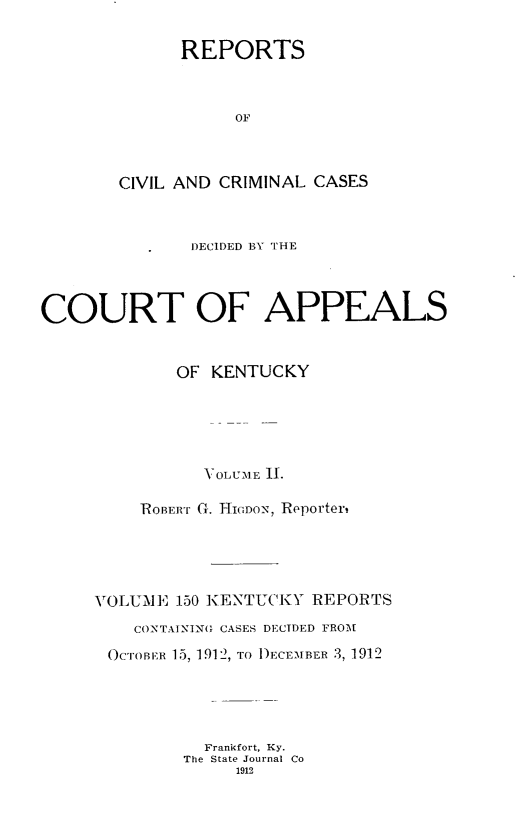 handle is hein.statereports/rccckent0150 and id is 1 raw text is: REPORTS
OF
CIVIL AND CRIMINAL CASES

DECIDED BY THE
COURT OF APPEALS
OF KENTUCKY
1,OLUiME I.
ROBERT Gr. HIGDON, Reporter,
VOLUME 150 KENTUCKY REPORTS
CONTAINING CASES DECTDED FROM
OcToBIwn 15, 1912, To DECEMBER 3, 1912
Frankfort, Ky.
The State Journal Co
1912


