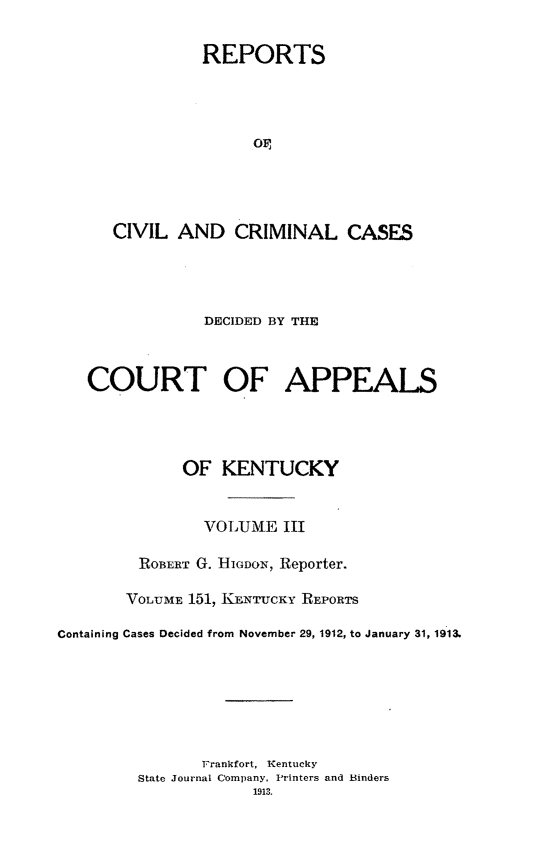 handle is hein.statereports/rccckent0151 and id is 1 raw text is: REPORTS
OP,
CIVIL AND CRIMINAL CASES

DECIDED BY THE
COURT OF APPEALS
OF KENTUCKY
VOLUME III
ROBERT G. HIGDON, Reporter.
VOLTJME 151, KENTUCKY REPORTS
Containing Cases Decided from November 29, 1912, to January 31, 1913.
Frankfort, Kentucky
State Journal Company, Printers and Binders
1913.


