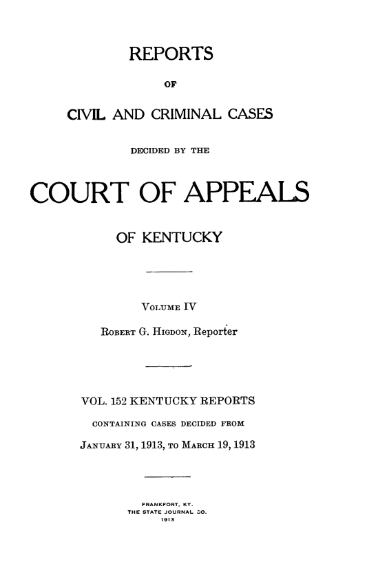 handle is hein.statereports/rccckent0152 and id is 1 raw text is: REPORTS
OF
CIVIL AND CRIMINAL CASES

DECIDED BY THE
COURT OF APPEALS
OF KENTUCKY
VOLUME W7
ROBERT G. HIGDON, Reporter
VOL. 152 KENTUCKY REPORTS
CONTAINING CASES DECIDED FROM
JANUARY 31, 1913, TO MARCH 19, 1913
FRANKFORT. KY.
THE STATE JOURNAL  O.
1913


