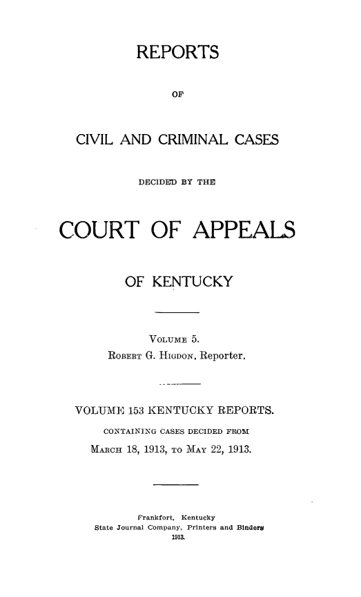 handle is hein.statereports/rccckent0153 and id is 1 raw text is: REPORTS
OF
CIVIL AND CRIMINAL CASES
DECIDED BY THE
COURT OF APPEALS
OF KENTUCKY
VOLUME 5.
ROBERT G. HIGDON, Reporter.
VOLUME 153 KENTUCKY REPORTS.
CONTAINING CASES DECIDED FROM
MARCH 18, 1913, TO MAY 22, 1913.
Frankfort, Kentucky
State Journal Company, Printers and Binders
1913.


