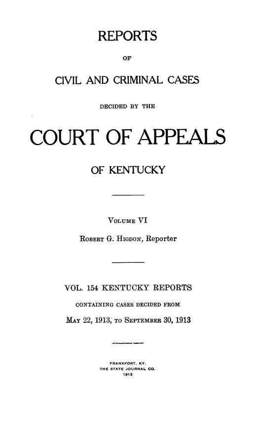 handle is hein.statereports/rccckent0154 and id is 1 raw text is: REPORTS
OF
CIVIL AND CRIMINAL CASES

DECIDED BY THE
COURT OF APPEALS
OF KENTUCKY
VOLUME VI
ROBERT G. HIGDON, Reporter
VOL. 154 KENTUCKY REPORTS
CONTAINING CASES DECIDED FROM
MAY 22, 1913; To SEPTEMBER 30, 1913
FRANKFORT. KY.
THE STATE JOURNAL CO.
1913


