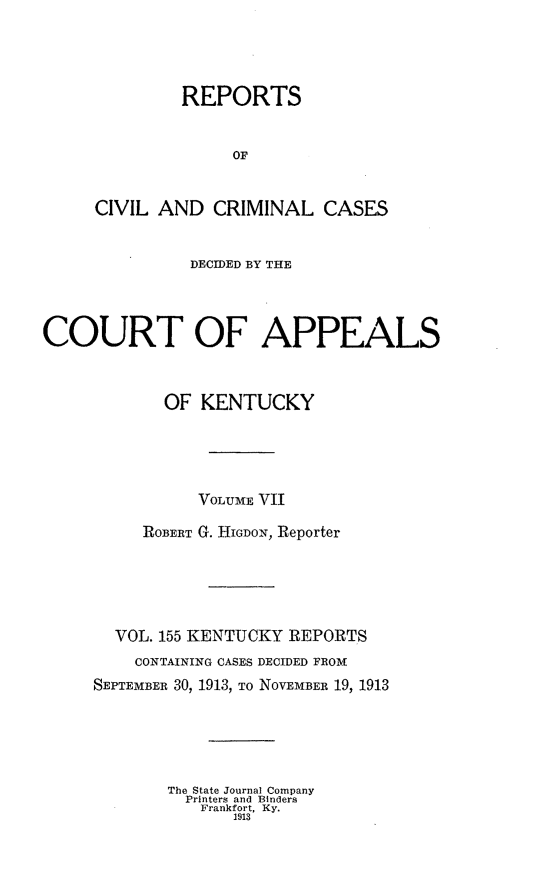 handle is hein.statereports/rccckent0155 and id is 1 raw text is: REPORTS
OF
CIVIL AND CRIMINAL CASES
DECIDED BY THE
COURT OF APPEALS
OF KENTUCKY
VOLUME Vii
ROBERT G. HIGDON, Reporter
VOL. 155 KENTUCKY REPORTS
CONTAINING CASES DECIDED FROM
SEPTEMBER 30, 1913, TO NOVEMBER 19, 1913
The State Journal Company
Printers and Binders
Frankfort, Ky.
1913



