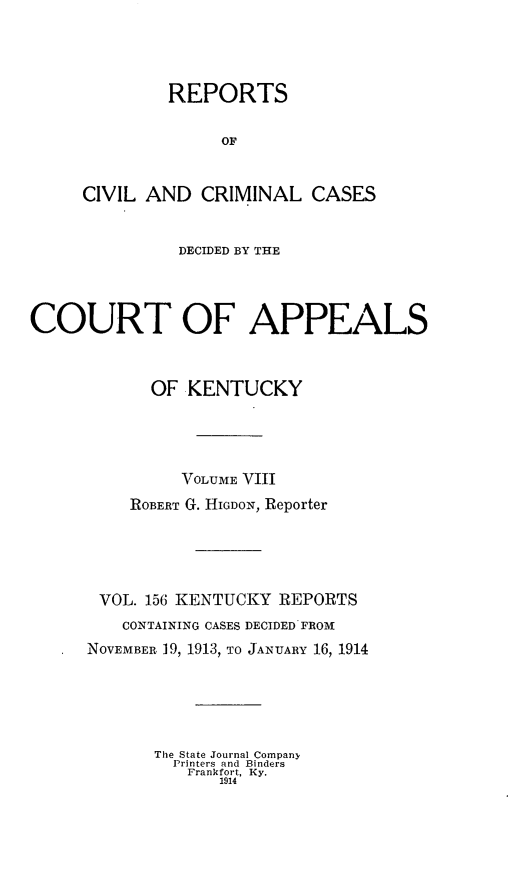 handle is hein.statereports/rccckent0156 and id is 1 raw text is: REPORTS
OF
CIVIL AND CRIMINAL CASES

DECIDED BY THE
COURT OF APPEALS
OF KENTUCKY
VOLUME VIII
ROBERT G. HIGDON, Reporter
VOL. 156 KENTUCKY REPORTS
CONTAINING CASES DECIDED FROM
NOVEMBER 19, 1913, TO JANUARY 16, 1914
The State Journal Company,
Printers and Binders
Frankfort, Ky.
1914


