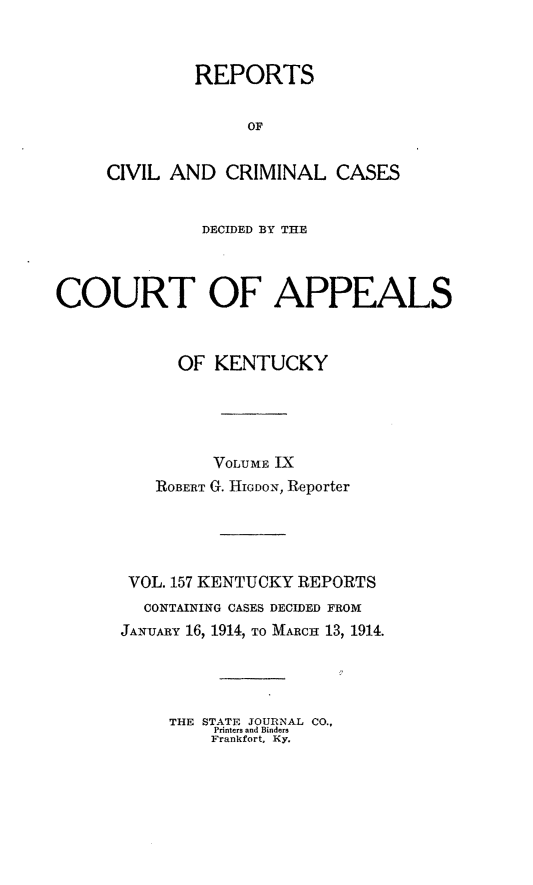 handle is hein.statereports/rccckent0157 and id is 1 raw text is: REPORTS
OF
CIVIL AND CRIMINAL CASES

DECIDED BY THE
COURT OF APPEALS
OF KENTUCKY
VOrLUME IX
ROBERT G. HIGDON, Reporter
VOL. 157 KENTUCKY REPORTS
CONTAINING CASES DECIDED FROM
JANUARY 16, 1914, TO MARCH 13, 1914.
THE STATE JOURNAL CO.,
Printers and Binders
Frankfort, Ky.


