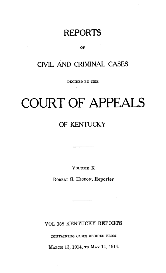 handle is hein.statereports/rccckent0158 and id is 1 raw text is: REPORTS
OF
CIVIL AND CRIMINAL CASES

DECIDED BY THE
COURT OF APPEALS
OF KENTUCKY
VOLUME X
ROBERT G. HIGDON, Reporter
VOL 158 KENTUCKY REPORTS
CONTAINING CASES DECIDED FROM
MARCH 13, 1914, TO MAY 14, 1914.


