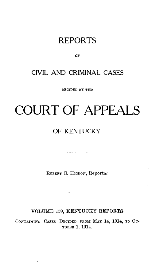 handle is hein.statereports/rccckent0159 and id is 1 raw text is: REPORTS
OF
CIVIL AND CRIMINAL CASES

DECIDED BY THE
COURT OF APPEALS
OF KENTUCKY
ROBERT G. HIGDON, Reporter
VOLUME 159, KENTUCKY REPORTS
CONTAINING CASES DECIDED FROM MAY 14, 1914, TO OC-
TOBER 1, 1914.


