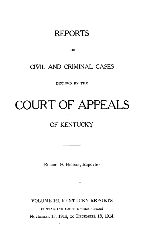 handle is hein.statereports/rccckent0161 and id is 1 raw text is: REPORTS
OF
CIVIL AND CRIMINAL CASES

DECIDED BY THE
COURT OF APPEALS
OF KENTUCKY
ROBERT G. HIGDoN, Reporter
VOLUME 161 KENTUCKY REPORTS
CONTAINING CASES DECIDED FROM
NOVEMBER 13, 1914, To DECEMBER 18, 1914.


