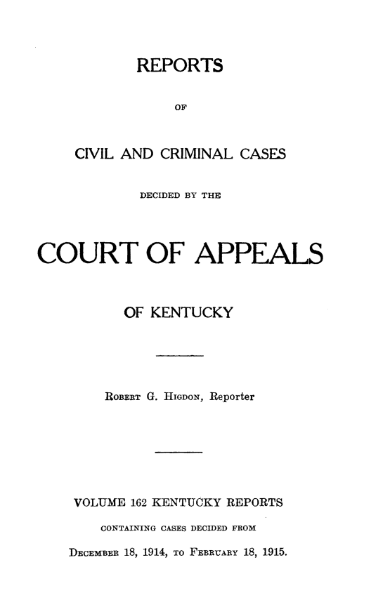handle is hein.statereports/rccckent0162 and id is 1 raw text is: REPORTS
OF
CIVIL AND CRIMINAL CASES

DECIDED BY THE
COURT OF APPEALS
OF KENTUCKY
ROBERT G. HIGDON, Reporter
VOLUME 162 KENTUCKY REPORTS
CONTAINING CASES DECIDED FROM
DEcEmBER 18, 1914, To FEBRUARY 18, 1915.


