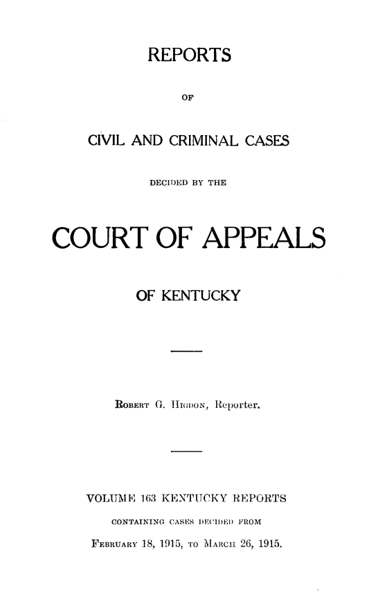 handle is hein.statereports/rccckent0163 and id is 1 raw text is: REPORTS
OF
CIVIL AND CRIMINAL CASES

DECIDED BY THE
COURT OF APPEALS
OF KENTUCKY
ROBERT G. lJI()ON, Reporter.
VOLUME 163 KENTUCKY REPORTS
CONTAINING CASES I)ECIDEI) FROM
FEBRUARY 18, 1915, TO MIARCa 26, 1915.


