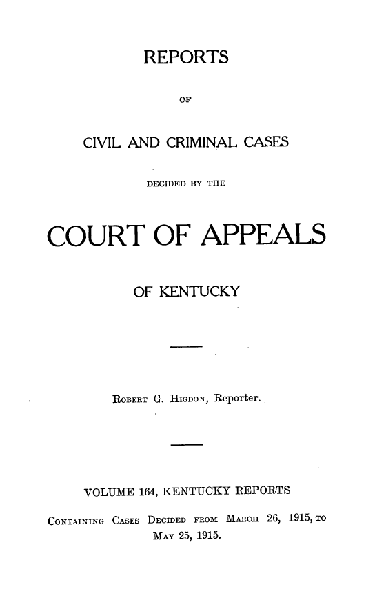 handle is hein.statereports/rccckent0164 and id is 1 raw text is: REPORTS
OF
CIVIL AND CRIMINAL CASES

DECIDED BY THE
COURT OF APPEALS
OF KENTUCKY
ROBERT G. HIGDON, Reporter.
VOLUME 164, KENTUCKY REPORTS
CONTAINING CASES DECIDED FROM MARcH 26, 1915, TO
MAY 25, 1915.


