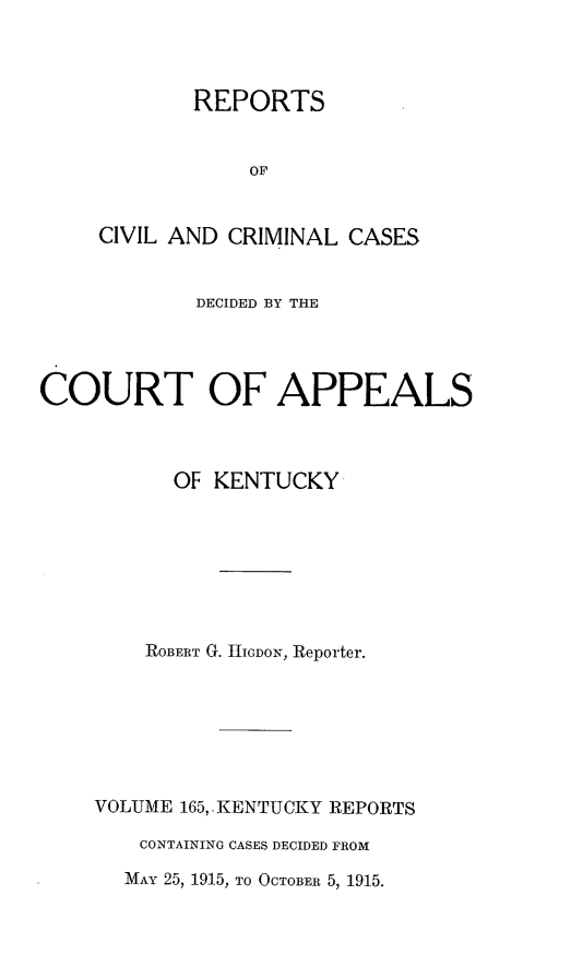 handle is hein.statereports/rccckent0165 and id is 1 raw text is: REPORTS
OF
CIVIL AND CRIMINAL CASES

DECIDED BY THE
COURT OF APPEALS
OF KENTUCKY
ROBERT G. IGDON, Reporter.
VOLUME 165, KENTUCKY REPORTS
CONTAINING CASES DECIDED FROM
MAY 25, 1915, TO OCTOBER 5, 1915.


