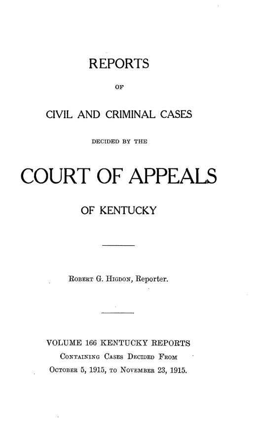 handle is hein.statereports/rccckent0166 and id is 1 raw text is: REPORTS
OF
CIVIL AND CRIMINAL CASES

DECIDED BY THE
COURT OF APPEALS
OF KENTUCKY
ROBERT G. HIGDON, Reporter.
VOLUME 166 KENTUCKY REPORTS
CONTAINING CASES DECIDED FRom
OCTOBER 5, 1915, To NOVEMBER 23, 1915.


