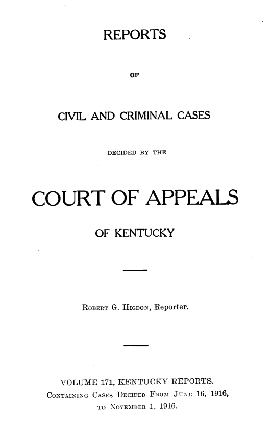 handle is hein.statereports/rccckent0171 and id is 1 raw text is: REPORTS
OF
CIVIL AND CRIMINAL CASES

DECIDED BY THE
COURT OF APPEALS
OF KENTUCKY
ROBERT G. HIGDON, Reporter.
VOLUME 171, KENTUCKY REPORTS.
CONTAINING CASES DECIDED FRomi J'-n 16, 1916,
TO NOVEMBER 1, 1916.


