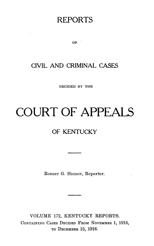 handle is hein.statereports/rccckent0172 and id is 1 raw text is: REPORTS
OF
CIVIL AND CRIMINAL CASES

DECIDED BY THE
COURT OF APPEALS
OF KENTUCKY
ROBERT G. HIGDON, Reporter.
VOLUME 172, KENTUCKY REPORTS.
CONTAINING CASES DECIDED FROM NOVEMBER 1, 1916,
TO DECEMBER 15, 1916.


