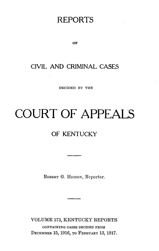 handle is hein.statereports/rccckent0173 and id is 1 raw text is: REPORTS
OF
CIVIL AND CRIMINAL CASES

DECIDED BY THE
COURT OF APPEALS
OF KENTUCKY
ROBERT G. HIODON, Reporter.
VOLUME 173, KENTUCKY REPORTS
CONTAINING CASES DECIDED FROM
DECEMBER 15, 1916, To FEBRUARY 13, 1917.


