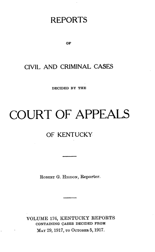 handle is hein.statereports/rccckent0176 and id is 1 raw text is: REPORTS
OF
CIVIL AND CRIMINAL CASES

DECIDED BY THE
COURT OF APPEALS
OF KENTUCKY
ROBERT G. HIGDON, Reporter.
VOLUME 176, KENTUCKY REPORTS
CONTAINING CASES DECIDED FROM
MAY 29, 1917, TO OCTOBER 5, 1917.


