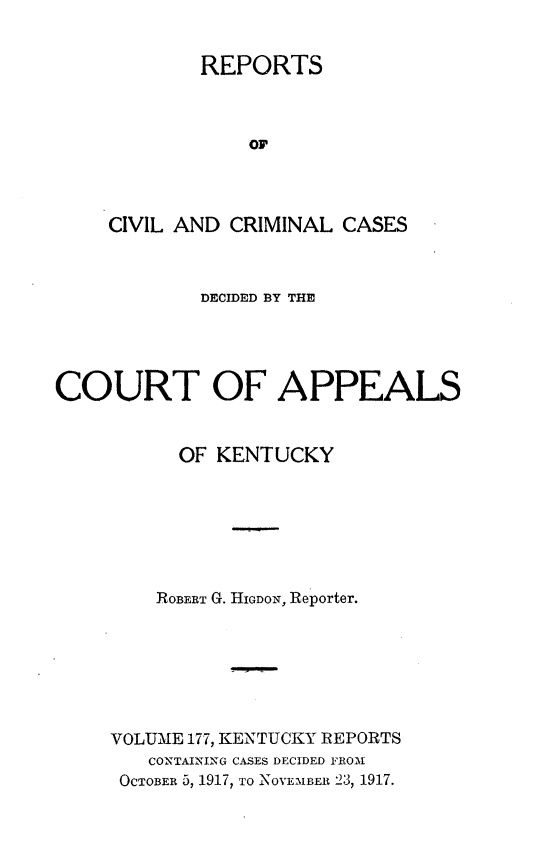 handle is hein.statereports/rccckent0177 and id is 1 raw text is: REPORTS
Or
CIVIL AND CRIMINAL CASES

DECIDED BY THE
COURT OF APPEALS
OF KENTUCKY
ROBERT G. HIGDON, Reporter.
VOLUME 177, KENTUCKY REPORTS
CONTAINING CASES DECIDED FROM
OCTOBER 5, 1917, TO NOVEMBER 23, 1917.


