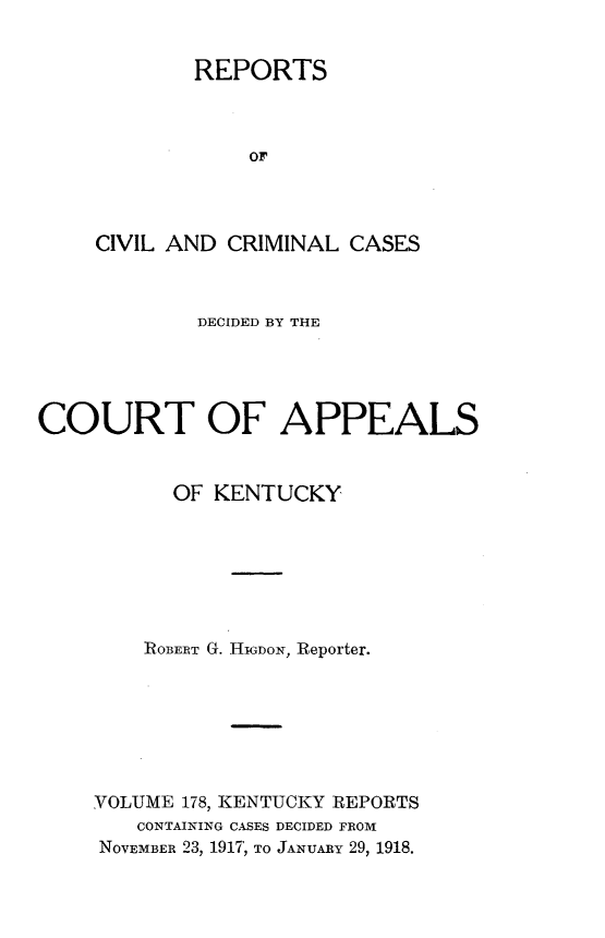 handle is hein.statereports/rccckent0178 and id is 1 raw text is: REPORTS
OF
CIVIL AND CRIMINAL CASES

DECIDED BY THE
COURT OF APPEALS
OF KENTUCKY
ROBERT G. HGDON, Reporter.
VOLUME 178, KENTUCKY REPORTS
CONTAINING CASES DECIDED FROM
NOVEMBER 23, 1917, TO JANUARY 29, 1918.


