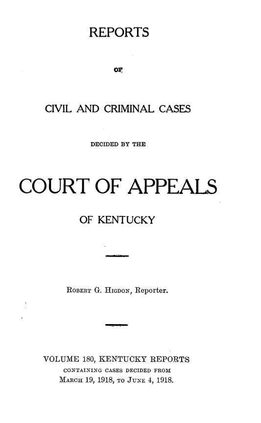 handle is hein.statereports/rccckent0180 and id is 1 raw text is: REPORTS
o:
CIVIL AND CRIMINAL CASES
DECIDED BY THE
COURT OF APPEALS
OF KENTUCKY
ROBERT G. HIGDON, Reporter.
VOLUME 180, KENTUCKY REPORTS
CONTAINING CASES DECIDED FROM
MARCH 19, 1918, TO JUNE 4, 1918.



