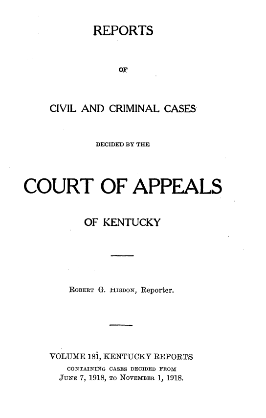 handle is hein.statereports/rccckent0181 and id is 1 raw text is: REPORTS
oF
CIVIL AND CRIMINAL CASES

DECIDED BY THE
COURT OF APPEALS
OF KENTUCKY
ROBERT G. IIGDON, Reporter.
VOLUME 181, KENTUCKY REPORTS
CONTAINING CASES DECIDED FROM
JUNE 7, 1918, To NOVEMBER 1, 1918.


