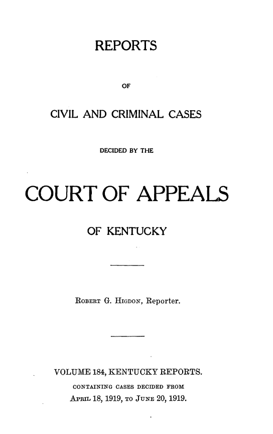 handle is hein.statereports/rccckent0184 and id is 1 raw text is: REPORTS
OF
CIVIL AND CRIMINAL CASES

DECIDED BY THE
COURT OF APPEALS
OF KENTUCKY
ROBERT G. HIGDON, Reporter.
VOLUME 184, KENTUCKY REPORTS.
CONTAINING CASES DECIDED FROM
ARmL 18, 1919, TO JUNE 20, 1919.



