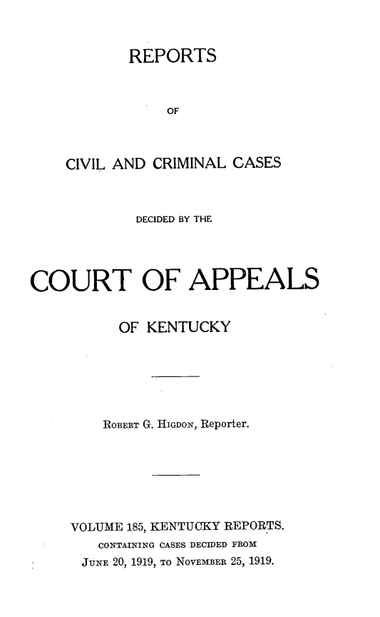 handle is hein.statereports/rccckent0185 and id is 1 raw text is: REPORTS
OF
CIVIL AND CRIMINAL CASES

DECIDED BY THE
COURT OF APPEALS
OF KENTUCKY
ROBERT G. HIGDON, Reporter.
VOLUME 185, KENTUCKY REPORTS.
CONTAINING CASES DECIDED FROM
JUNE 20, 1919, TO NOVEMBER 25, 1919.



