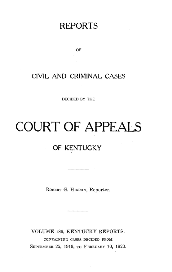 handle is hein.statereports/rccckent0186 and id is 1 raw text is: REPORTS
OF
CIVIL AND CRIMINAL CASES

DECIDED BY THE
COURT OF APPEALS
OF KENTUCKY
ROBERT G. HIGDON, Reporter.
VOLUME 186, KENTUCKY REPORTS.
CONTAINING CASES DECIDED FROM
SEPTEMBER 25, 1919, TO FEBRUARY 10, 1920.


