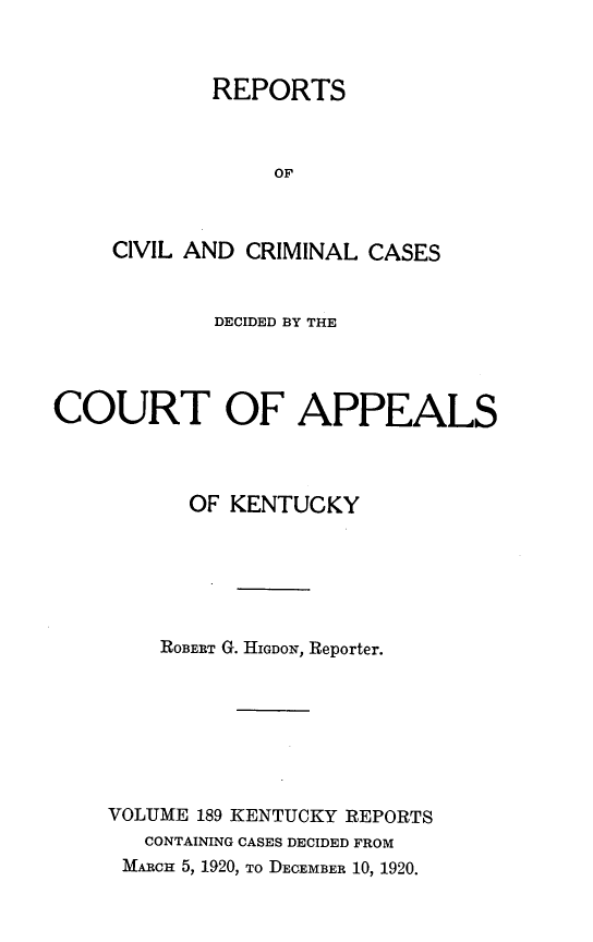 handle is hein.statereports/rccckent0189 and id is 1 raw text is: REPORTS
OF
CIVIL AND CRIMINAL CASES

DECIDED BY THE
COURT OF APPEALS
OF KENTUCKY
ROBERT G. HIGDON, Reporter.
VOLUME 189 KENTUCKY REPORTS
CONTAINING CASES DECIDED FROM
MARCH 5, 1920, TO DECEMBER 10, 1920.


