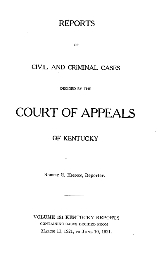 handle is hein.statereports/rccckent0191 and id is 1 raw text is: REPORTS
OF
CIVIL AND CRIMINAL CASES

DECIDED BY THE
COURT OF APPEALS
OF KENTUCKY
ROBERT G. HIGDON, Reporter.
VOLUME 191 KENTUCKY REPORTS
CONTAINING CASES DECIDED FROM
MARCH 11, 1921, TO JUNE 10, 1921.


