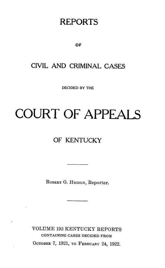 handle is hein.statereports/rccckent0193 and id is 1 raw text is: REPORTS
OF
CIVIL AND CRIMINAL CASES

DECIDED BY THE
COURT OF APPEALS
OF KENTUCKY
ROBERT G. HIGDON, Reporter.
VOLUME 193 KENTUCKY REPORTS
CONTAINING CASES DECIDED FROM
OCTOBER 7, 1921, To FEBRUARY 24, 1922.


