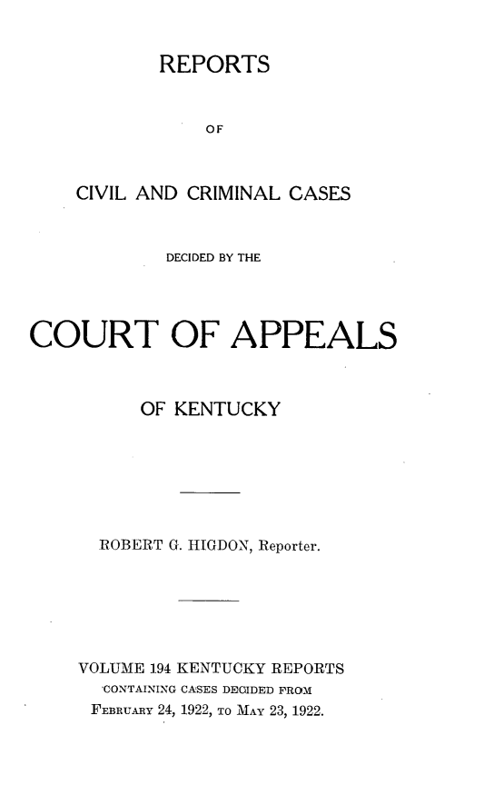 handle is hein.statereports/rccckent0194 and id is 1 raw text is: REPORTS
OF
CIVIL AND CRIMINAL CASES

DECIDED BY THE
COURT OF APPEALS
OF KENTUCKY
ROBERT G. HIGDON, Reporter.
VOLUME 194 KENTUCKY REPORTS
'CONTAINING CASES DECIDED FROM
FEBRuARy 24, 1922, TO MAY 23, 1922.


