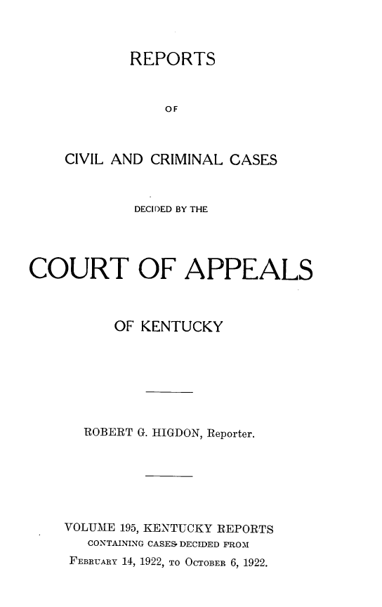 handle is hein.statereports/rccckent0195 and id is 1 raw text is: REPORTS
OF
CIVIL AND CRIMINAL CASES

DECIDED BY THE
COURT OF APPEALS
OF KENTUCKY
ROBERT G. HIGDON, Reporter.
VOLUME 195, KENTUCKY REPORTS
CONTAINING CASES. DECIDED FROM
FEBRUARY 14, 1922, TO OCTOBER 6, 1922.


