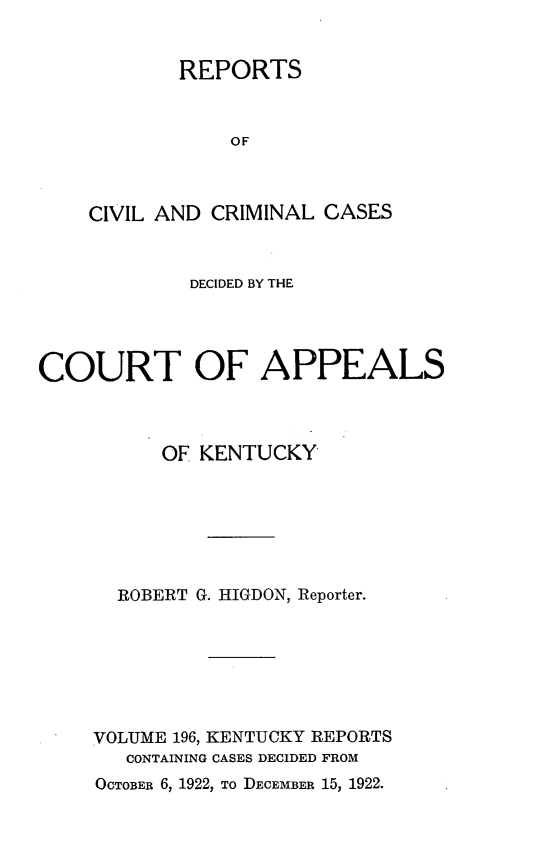 handle is hein.statereports/rccckent0196 and id is 1 raw text is: REPORTS
OF
CIVIL AND CRIMINAL CASES

DECIDED BY THE
COURT OF APPEALS
OF KENTUCKY
ROBERT G. HIGDON, Reporter.
VOLUME 196, KENTUCKY REPORTS
CONTAINING CASES DECIDED FROM

OCTOBER 6, 1922, To DECEMBER 15, 1922.


