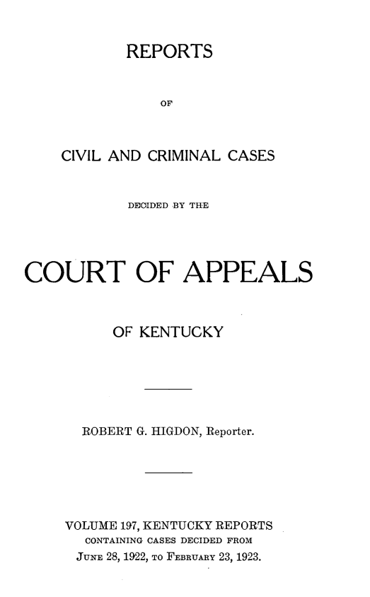 handle is hein.statereports/rccckent0197 and id is 1 raw text is: REPORTS
OF
CIVIL AND CRIMINAL CASES

DECIDED BY THE
COURT OF APPEALS
OF KENTUCKY
ROBERT G. HIG DON, Reporter.
VOLUME 197, KENTUCKY REPORTS
CONTAINING CASES DECIDED FROM
JUNE 28, 1922, To FEBRUARY 23, 1923.


