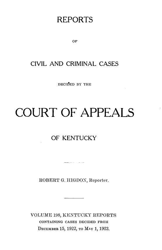 handle is hein.statereports/rccckent0198 and id is 1 raw text is: REPORTS
OF
CIVIL AND CRIMINAL CASES

DECIIED BY THE
COURT OF APPEALS
OF KENTUCKY
ROBERT G. HIGDON, Reporter.
VOLUME 198, KENTUCKY REPORTS
CONTAINING CASES DECIDED FROM
DECEMBER 15, 1922, TO MAY 1, 1923.


