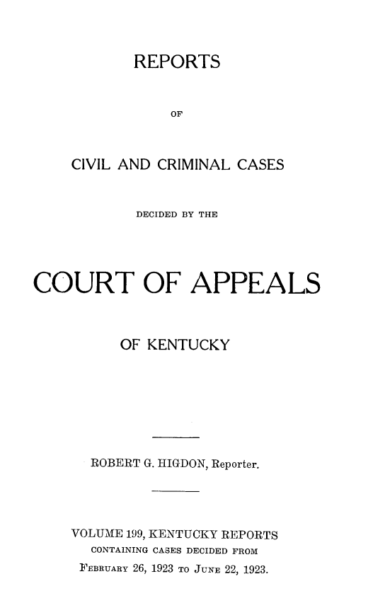 handle is hein.statereports/rccckent0199 and id is 1 raw text is: REPORTS
OF
CIVIL AND CRIMINAL CASES

DECIDED BY THE
COURT OF APPEALS
OF KENTUCKY
ROBERT G. HIGDON, Reporter.
VOLUME 199, KENTUCKY REPORTS
CONTAINING CASES DECIDED FROM
FEBRUARY 26, 1923 TO JUNE 22, 1923.


